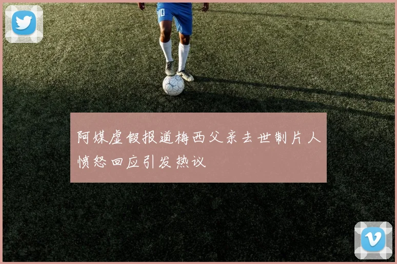 阿媒虚假报道梅西父亲去世制片人愤怒回应引发热议