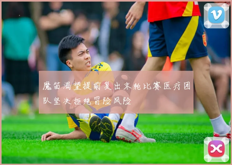 魔笛渴望提前复出末轮比赛医疗团队坚决拒绝冒险风险