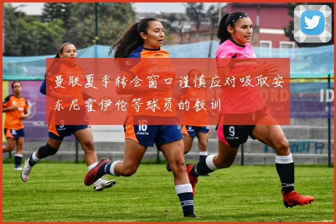 曼联夏季转会窗口谨慎应对吸取安东尼霍伊伦等球员的教训