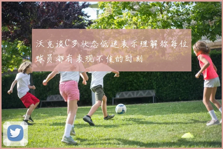 沃克谈C罗状态低迷表示理解称每位球员都有表现不佳的时刻