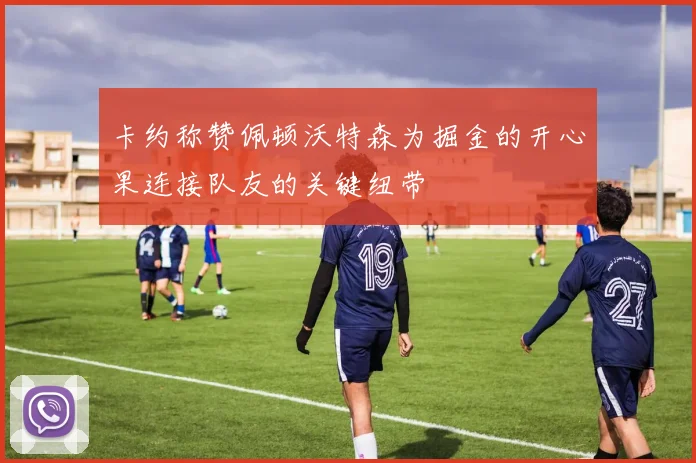 卡约称赞佩顿沃特森为掘金的开心果连接队友的关键纽带