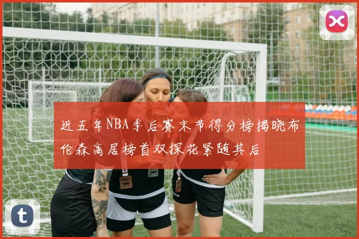 近五年NBA季后赛末节得分榜揭晓布伦森高居榜首双探花紧随其后