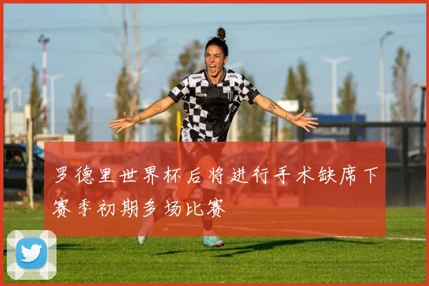 罗德里世界杯后将进行手术缺席下赛季初期多场比赛