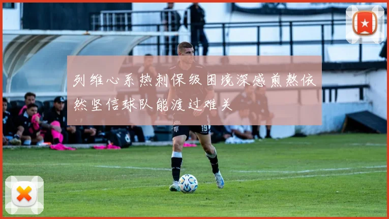 列维心系热刺保级困境深感煎熬依然坚信球队能渡过难关