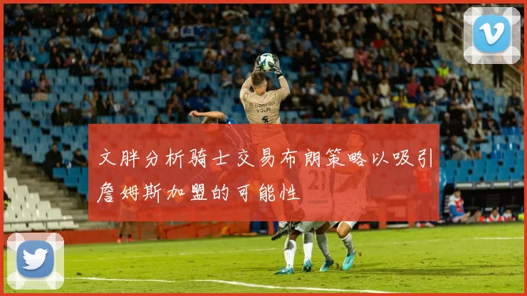 文胖分析骑士交易布朗策略以吸引詹姆斯加盟的可能性