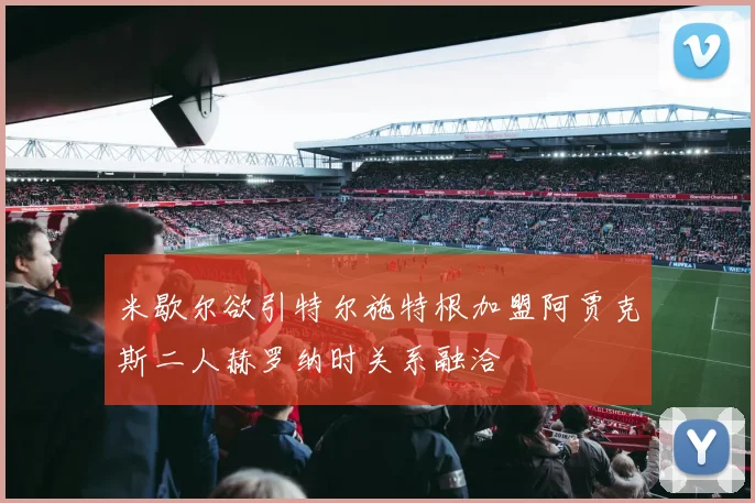 米歇尔欲引特尔施特根加盟阿贾克斯二人赫罗纳时关系融洽